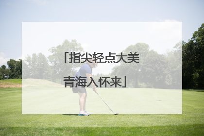 指尖轻点大美青海入怀来