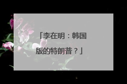 李在明：韩国版的特朗普？