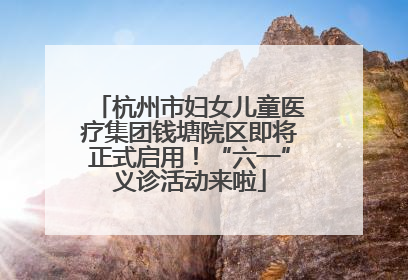 杭州市妇女儿童医疗集团钱塘院区即将正式启用！“六一”义诊活动来啦
