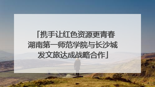 携手让红色资源更青春 湖南第一师范学院与长沙城发文旅达成战略合作