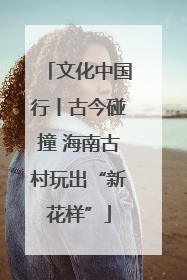 文化中国行丨古今碰撞 海南古村玩出“新花样”