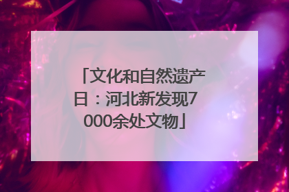 文化和自然遗产日：河北新发现7000余处文物