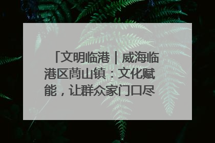 文明临港｜威海临港区蔄山镇：文化赋能，让群众家门口尽享幸福生活