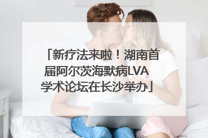 新疗法来啦！湖南首届阿尔茨海默病LVA学术论坛在长沙举办