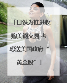 日铁为推进收购美钢交易 考虑送美国政府“黄金股”