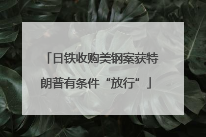 日铁收购美钢案获特朗普有条件“放行”