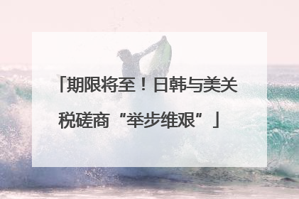 期限将至！日韩与美关税磋商“举步维艰”