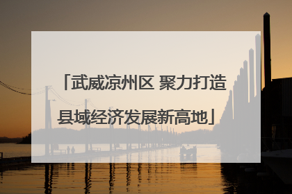 武威凉州区 聚力打造县域经济发展新高地