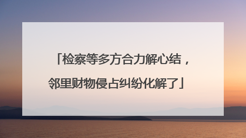 检察等多方合力解心结，邻里财物侵占纠纷化解了