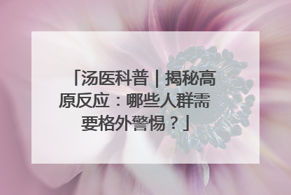 汤医科普｜揭秘高原反应：哪些人群需要格外警惕？