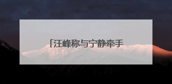 汪峰称与宁静牵手是节目需要，深夜晒出女友森林北合照：我俩好着呢！