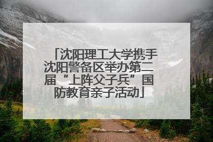沈阳理工大学携手沈阳警备区举办第二届“上阵父子兵”国防教育亲子活动