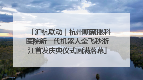沪杭联动｜杭州朝聚眼科医院新一代机器人全飞秒浙江首发庆典仪式圆满落幕