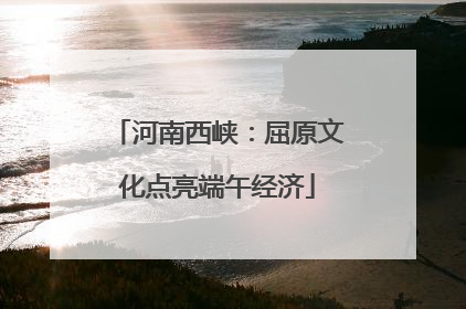 河南西峡：屈原文化点亮端午经济