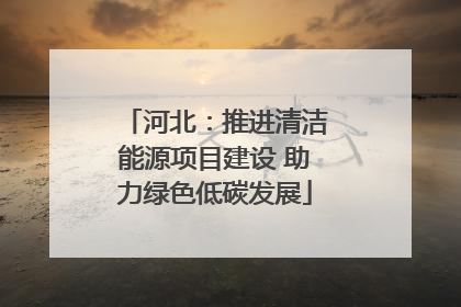 河北：推进清洁能源项目建设 助力绿色低碳发展
