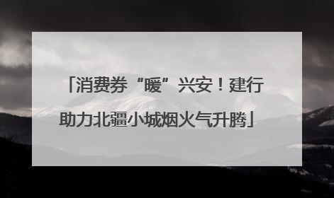 消费券“暖”兴安！建行助力北疆小城烟火气升腾