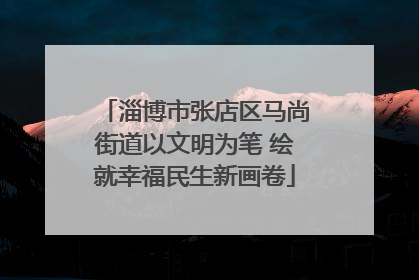淄博市张店区马尚街道以文明为笔 绘就幸福民生新画卷