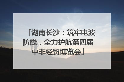 湖南长沙：筑牢电波防线，全力护航第四届中非经贸博览会