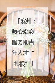 滨州：暖心婚恋服务助青年人才“扎根”