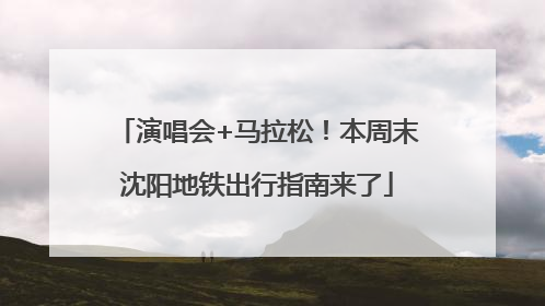 演唱会+马拉松！本周末沈阳地铁出行指南来了