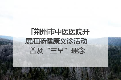 荆州市中医医院开展肛肠健康义诊活动 普及“三早”理念 传递健康生活