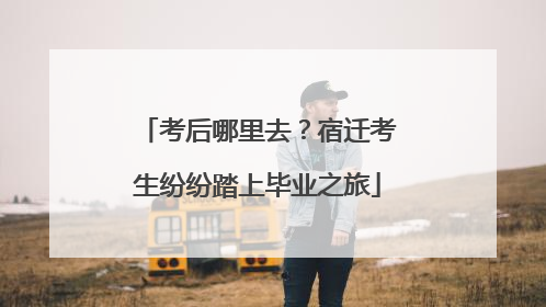 考后哪里去？宿迁考生纷纷踏上毕业之旅