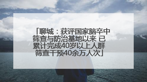 聊城：获评国家脑卒中筛查与防治基地以来 已累计完成40岁以上人群筛查干预40余万人次