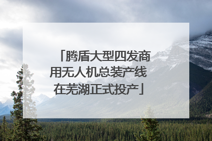 腾盾大型四发商用无人机总装产线在芜湖正式投产