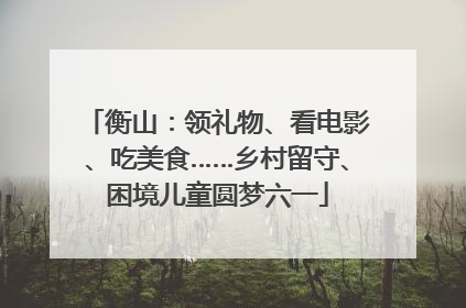 衡山：领礼物、看电影、吃美食……乡村留守、困境儿童圆梦六一