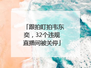 跟拍盯拍韦东奕，32个违规直播间被关停