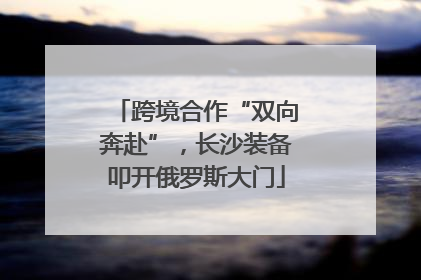 跨境合作“双向奔赴”，长沙装备叩开俄罗斯大门