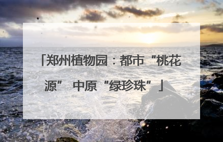 郑州植物园：都市“桃花源” 中原“绿珍珠”