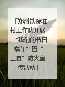 郑州铁院驻村工作队开展“我们的节日·端午”暨“三夏”防火宣传活动