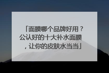 面膜哪个品牌好用？公认好的十大补水面膜，让你的皮肤水当当