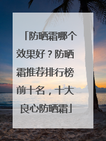 防晒霜哪个效果好？防晒霜推荐排行榜前十名，十大良心防晒霜