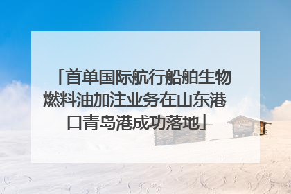 首单国际航行船舶生物燃料油加注业务在山东港口青岛港成功落地