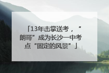13年击掌送考，“朗哥”成为长沙一中考点“固定的风景”