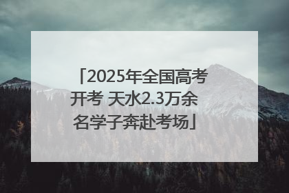 2025年全国高考开考 天水2.3万余名学子奔赴考场