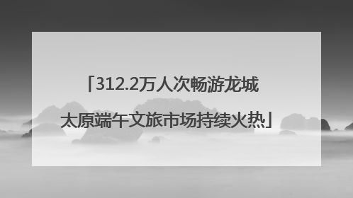312.2万人次畅游龙城 太原端午文旅市场持续火热