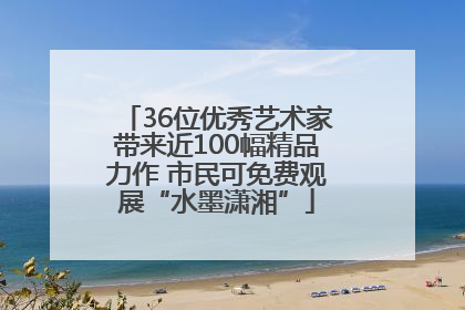 36位优秀艺术家带来近100幅精品力作 市民可免费观展“水墨潇湘”