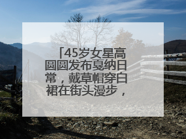 45岁女星高圆圆发布戛纳日常，戴草帽穿白裙在街头漫步，宛如电影画面