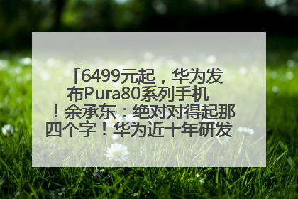 6499元起，华为发布Pura80系列手机！余承东：绝对对得起那四个字！华为近十年研发投入12490亿元
