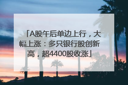 A股午后单边上行，大幅上涨：多只银行股创新高，超4400股收涨